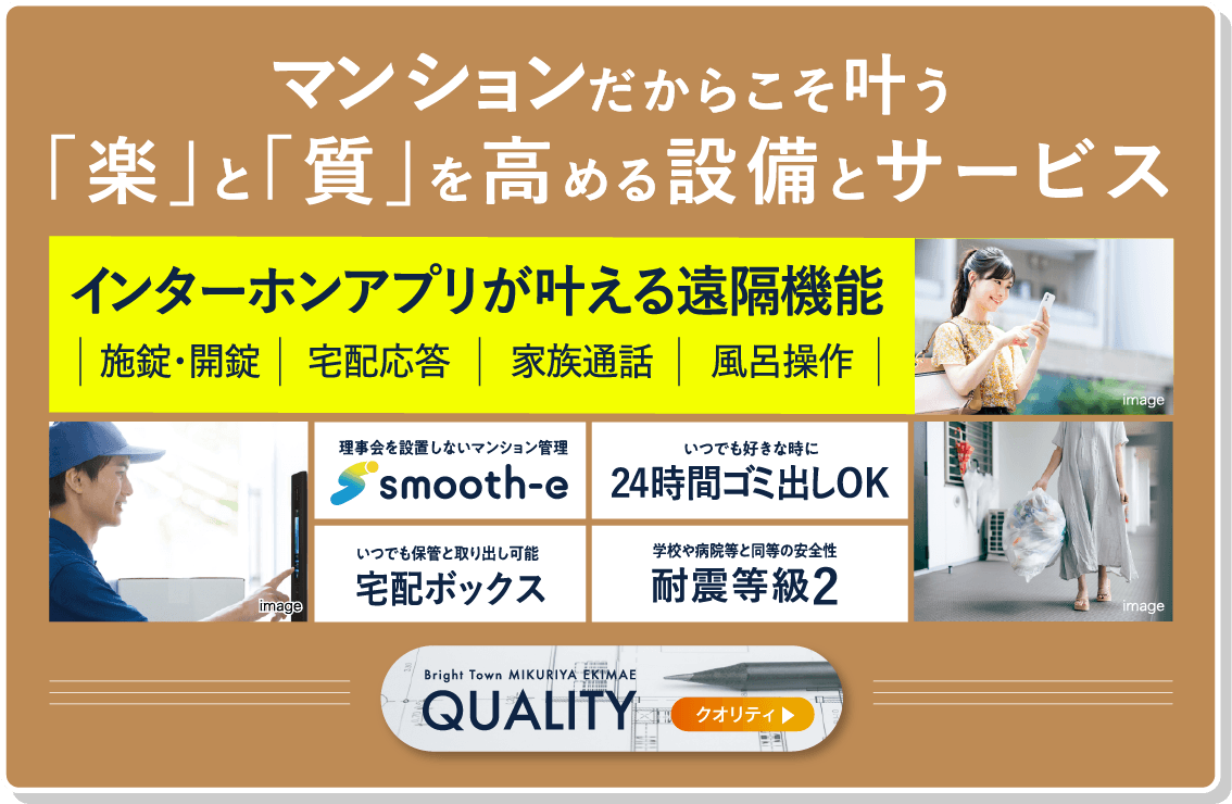 マンションだからこそ叶う「楽」と「質」を高める設備とサービス。インターホンアプリが叶える遠隔機能。施錠・開鍵・宅配応対・家族通話・風呂操作・理事会を設置しないマンション管理「smooth-e」・いつでも好きなときに24時間ゴミ出しOK・いつでも保管と取り出し可能宅配ボックス・学校や病院等と同等の安全性耐震等級2・クオリティについてはこちら