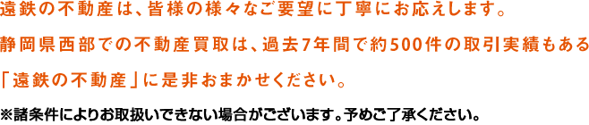 遠鉄の不動産は、皆様の様々なご要望に丁寧にお応えします。静岡県西部での不動産買取は、過去4年間で約200件の取引実績もある「遠鉄の不動産」に是非おまかせください。