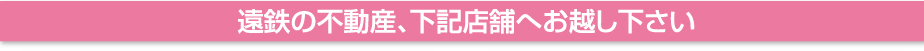 遠鉄の不動産、下記店舗へお越しください