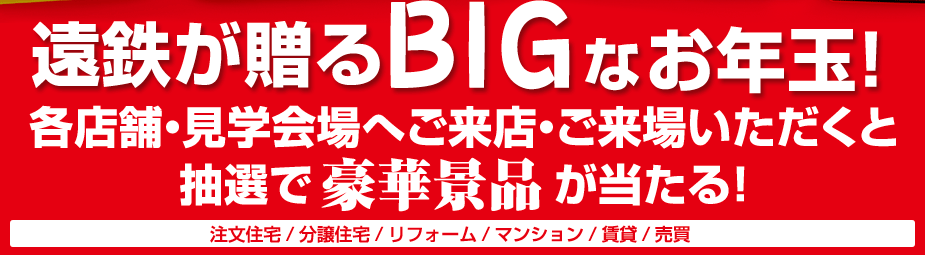遠鉄が贈るBIGなお年玉！各店舗・見学会場へご来店・ご来場いただくと抽選で豪華景品が当たる！注文住宅/分譲住宅/リフォーム/マンション/賃貸/売買
